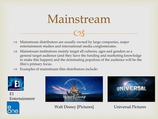 
 Mainstream distributors are usually owned by large companies, major
entertainment studios and international media conglomerates.
 Mainstream institutions mainly target all cultures, ages and genders as a
general target audience (and they have the funding and marketing knowledge
to make this happen) and the dominating populous of the audience will be the
film’s primary focus.
 Examples of mainstream film distributors include:
Mainstream
E1
Entertainment
Universal PicturesWalt Disney [Pictures]
 