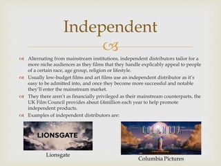 
 Alternating from mainstream institutions, independent distributors tailor for a
more niche audiences as they films that they handle explicably appeal to people
of a certain race, age group, religion or lifestyle.
 Usually low-budget films and art films use an independent distributor as it’s
easy to be admitted into, and once they become more successful and notable
they’ll enter the mainstream market.
 They there aren’t as financially privileged as their mainstream counterparts, the
UK Film Council provides about £4million each year to help promote
independent products.
 Examples of independent distributors are:
Independent
Lionsgate
 