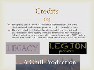 
 The opening credits shown in ‘Photograph's opening scene display the
distribution and production companies involved in our media product.
 The way in which the titles have been incorporated into the music and
establishing shot of the opening scene also demonstrates how ‘Photograph’
followed mainstream conventions, which can also be seen in the 2009 ‘Sherlock
Holmes’ film and the 2012 ‘The Dark Knight’ movie, both of which are thrillers.
Credits
 