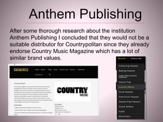 After some thorough research about the institution
Anthem Publishing I concluded that they would not be a
suitable distributor for Countrypolitan since they already
endorse Country Music Magazine which has a lot of
similar brand values.
Anthem Publishing
 