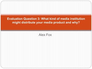 Alex Fox
Evaluation Question 3: What kind of media institution
might distribute your media product and why?
 