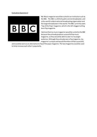 EvaluationQuestion3
My Musicmagazine wouldbe suitedtoaninstitutionsuchas
the BBC. The BBC isa Britishpublicservice broadcaster,and
isthe world'soldestnational broadcastingorganisation and
the largestbroadcasterinthe world.The BBC currentlyowns
‘Top of the Pops’magazine,whichisthe UK’sbiggestselling
teenPopmagazine.
I believethatmymusicmagazine wouldbe suitedtothe BBC
because theyalreadyproduce successful Popmusic
magazine,sotheywouldbe able tocater to mytarget
audience.AlthoughtheyalreadyownaPopmagazine,my
magazine isunique andwouldtherefore still be successful,
and couldbe seenas an alternative toTopof the pops magazine.The twomagazinescouldbe used
to helpincrease eachother’s popularity.
 