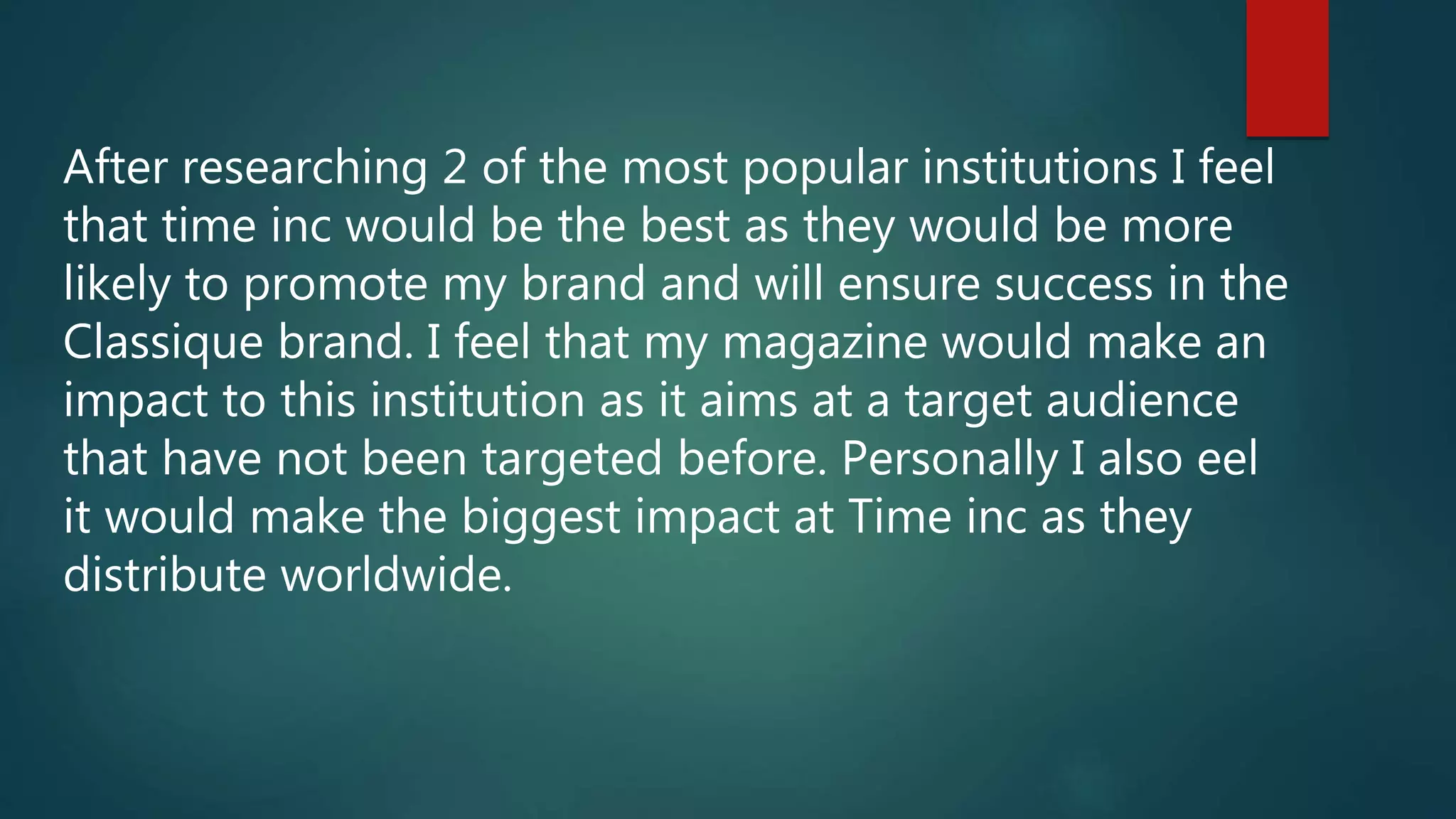 After researching 2 of the most popular institutions I feel
that time inc would be the best as they would be more
likely to promote my brand and will ensure success in the
Classique brand. I feel that my magazine would make an
impact to this institution as it aims at a target audience
that have not been targeted before. Personally I also eel
it would make the biggest impact at Time inc as they
distribute worldwide.
 
