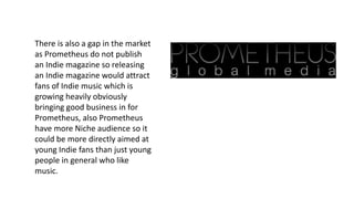 There is also a gap in the market
as Prometheus do not publish
an Indie magazine so releasing
an Indie magazine would attract
fans of Indie music which is
growing heavily obviously
bringing good business in for
Prometheus, also Prometheus
have more Niche audience so it
could be more directly aimed at
young Indie fans than just young
people in general who like
music.
 