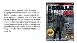 The TA of Bauer products tends to be the
younger generation so I would have to ensure
that my magazine houses characteristics that
would appeal to a younger person to have them
buy my magazine and for it to actually succeed
on the market. My magazine certainly appeals to
a young target audience as it is cheap as young
people tend to earn a lower income, it also has a
young cover star which will heavily appeal to a
young TA.
 