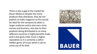 There is also a gap in the market for
Bauer Media as despite the many
products they distribute, they do not
publish an Indie magazine so this would
be ideal for the company to attain a
larger audience and to also earn more
money and business, also due to their
products being distributed in so many
different countries it highly benefits trade
and it also gives Indie music a higher
reputation as it is certainly a rather
hidden genre of music which is yet to
come out of its shell.
 