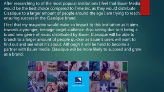 After researching to of the most popular institutions I feel that Bauer Media
would be the best choice compared to Time Inc. as they would distribute
Classique to a larger amount of people around the age I am trying to reach,
ensuring success in the Classique brand.
I feel that my magazine would make an impact to this institution as it aims
towards a younger, teenage target audience. Also seeing due to it being a
brand new genre of music distributed by Bauer, Classique will be able to
branch to a larger amount of people quicker as Bauer’s users will want to
find out and see what it’s about. Although it will be hard to become a
partner with Bauer media, Classique will be more likely to succeed and grow
as a brand.
 