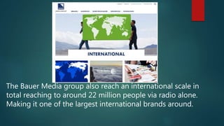 The Bauer Media group also reach an international scale in
total reaching to around 22 million people via radio alone.
Making it one of the largest international brands around.
 