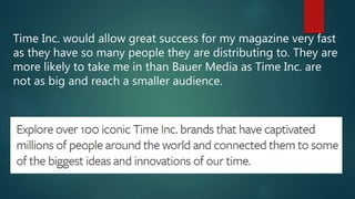 Time Inc. would allow great success for my magazine very fast
as they have so many people they are distributing to. They are
more likely to take me in than Bauer Media as Time Inc. are
not as big and reach a smaller audience.
 