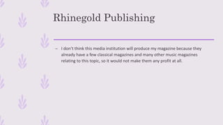 Rhinegold Publishing
– I don’t think this media institution will produce my magazine because they
already have a few classical magazines and many other music magazines
relating to this topic, so it would not make them any profit at all.
 
