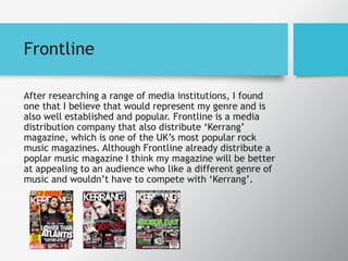 Frontline
After researching a range of media institutions, I found
one that I believe that would represent my genre and is
also well established and popular. Frontline is a media
distribution company that also distribute ‘Kerrang’
magazine, which is one of the UK’s most popular rock
music magazines. Although Frontline already distribute a
poplar music magazine I think my magazine will be better
at appealing to an audience who like a different genre of
music and wouldn’t have to compete with ‘Kerrang’.
 