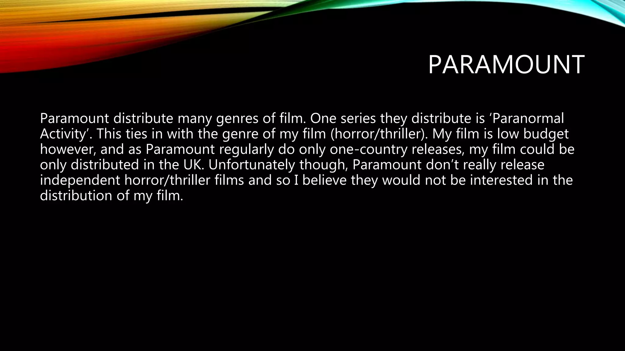 PARAMOUNT
Paramount distribute many genres of film. One series they distribute is ‘Paranormal
Activity’. This ties in with the genre of my film (horror/thriller). My film is low budget
however, and as Paramount regularly do only one-country releases, my film could be
only distributed in the UK. Unfortunately though, Paramount don’t really release
independent horror/thriller films and so I believe they would not be interested in the
distribution of my film.
 