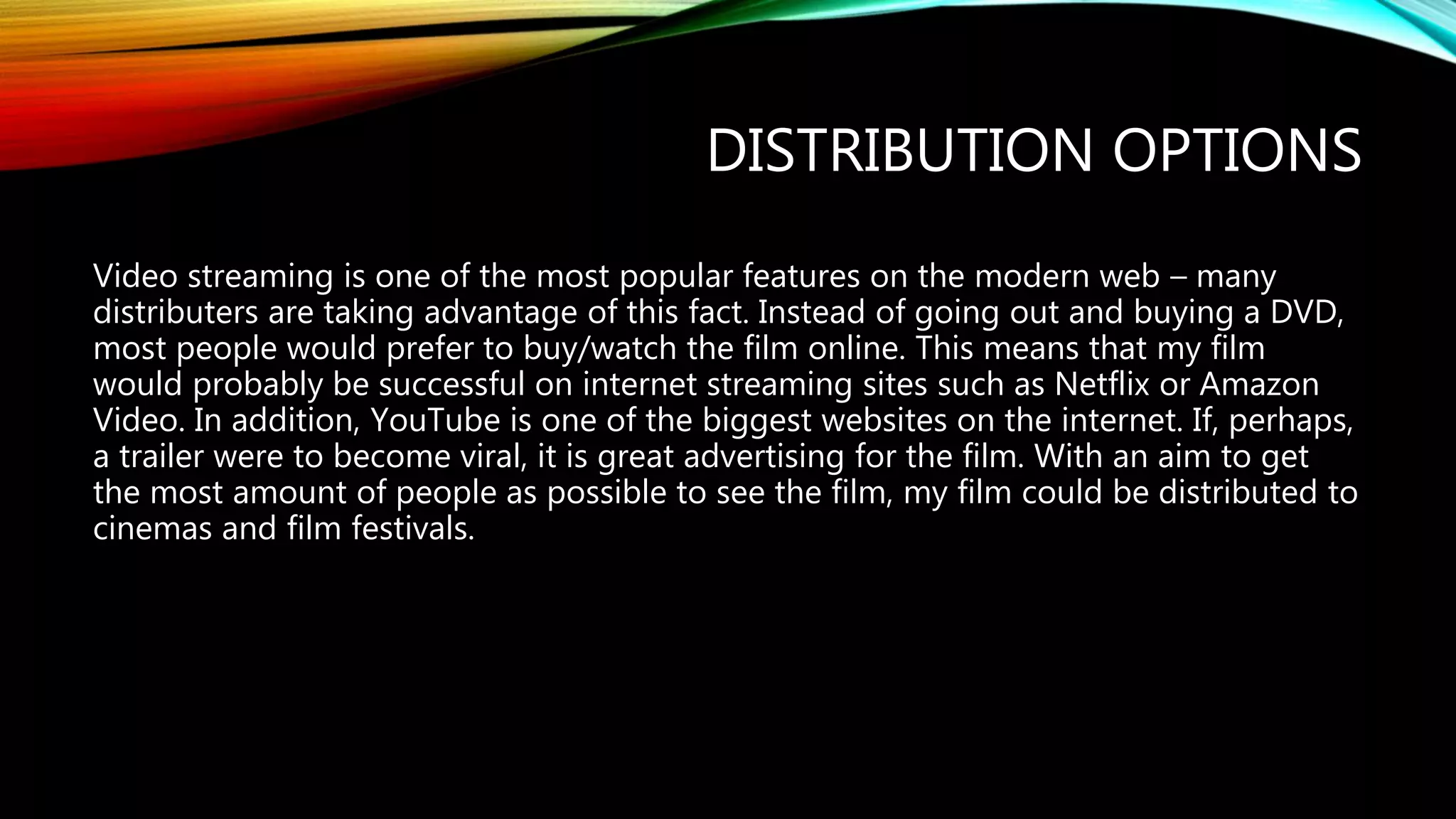 DISTRIBUTION OPTIONS
Video streaming is one of the most popular features on the modern web – many
distributers are taking advantage of this fact. Instead of going out and buying a DVD,
most people would prefer to buy/watch the film online. This means that my film
would probably be successful on internet streaming sites such as Netflix or Amazon
Video. In addition, YouTube is one of the biggest websites on the internet. If, perhaps,
a trailer were to become viral, it is great advertising for the film. With an aim to get
the most amount of people as possible to see the film, my film could be distributed to
cinemas and film festivals.
 