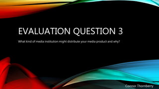 EVALUATION QUESTION 3
Connor Thornberry
What kind of media institution might distribute your media product and why?
 