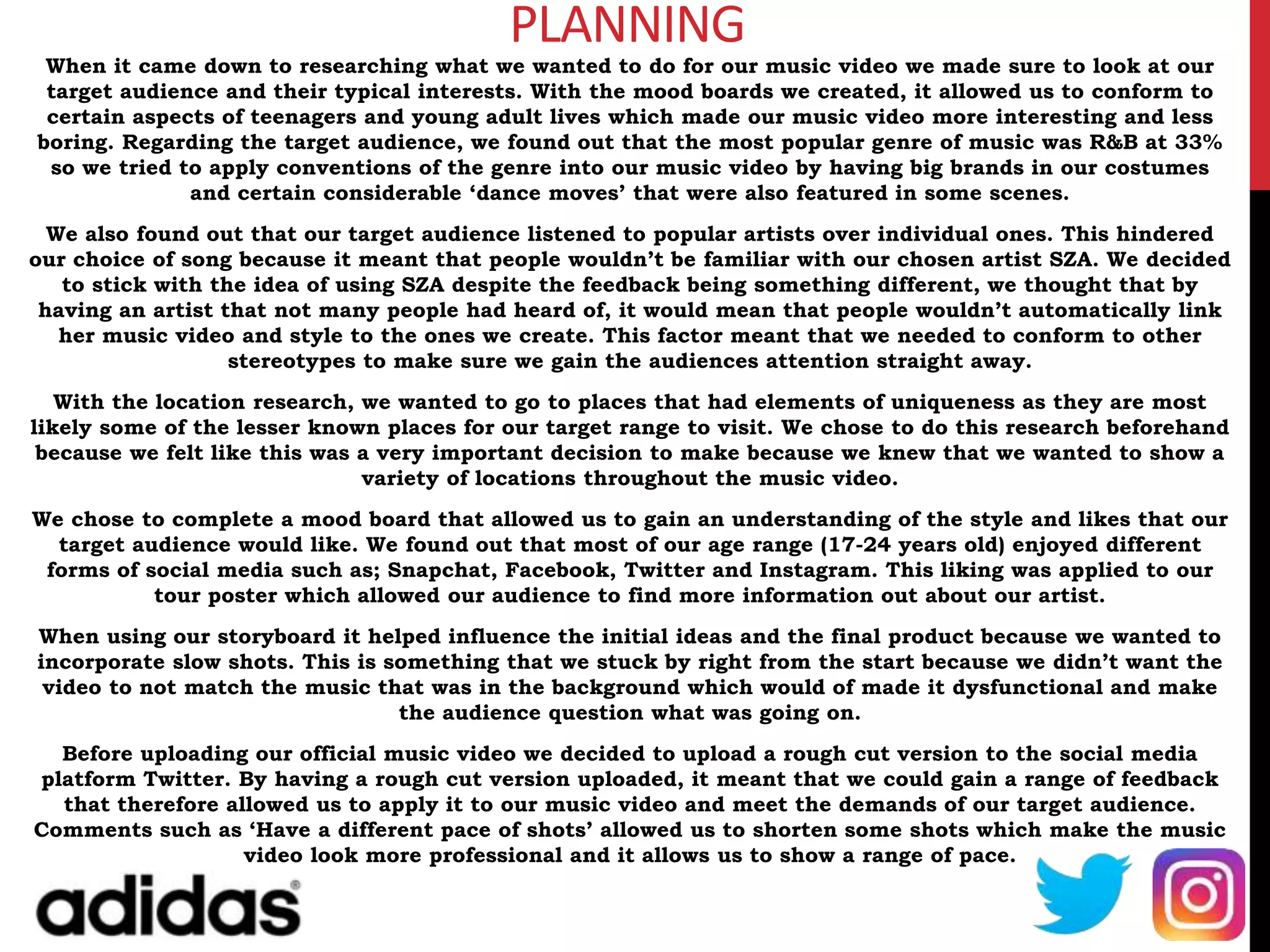 PLANNING
When it came down to researching what we wanted to do for our music video we made sure to look at our
target audience and their typical interests. With the mood boards we created, it allowed us to conform to
certain aspects of teenagers and young adult lives which made our music video more interesting and less
boring. Regarding the target audience, we found out that the most popular genre of music was R&B at 33%
so we tried to apply conventions of the genre into our music video by having big brands in our costumes
and certain considerable ‘dance moves’ that were also featured in some scenes.
We also found out that our target audience listened to popular artists over individual ones. This hindered
our choice of song because it meant that people wouldn’t be familiar with our chosen artist SZA. We decided
to stick with the idea of using SZA despite the feedback being something different, we thought that by
having an artist that not many people had heard of, it would mean that people wouldn’t automatically link
her music video and style to the ones we create. This factor meant that we needed to conform to other
stereotypes to make sure we gain the audiences attention straight away.
With the location research, we wanted to go to places that had elements of uniqueness as they are most
likely some of the lesser known places for our target range to visit. We chose to do this research beforehand
because we felt like this was a very important decision to make because we knew that we wanted to show a
variety of locations throughout the music video.
We chose to complete a mood board that allowed us to gain an understanding of the style and likes that our
target audience would like. We found out that most of our age range (17-24 years old) enjoyed different
forms of social media such as; Snapchat, Facebook, Twitter and Instagram. This liking was applied to our
tour poster which allowed our audience to find more information out about our artist.
When using our storyboard it helped influence the initial ideas and the final product because we wanted to
incorporate slow shots. This is something that we stuck by right from the start because we didn’t want the
video to not match the music that was in the background which would of made it dysfunctional and make
the audience question what was going on.
Before uploading our official music video we decided to upload a rough cut version to the social media
platform Twitter. By having a rough cut version uploaded, it meant that we could gain a range of feedback
that therefore allowed us to apply it to our music video and meet the demands of our target audience.
Comments such as ‘Have a different pace of shots’ allowed us to shorten some shots which make the music
video look more professional and it allows us to show a range of pace.
 