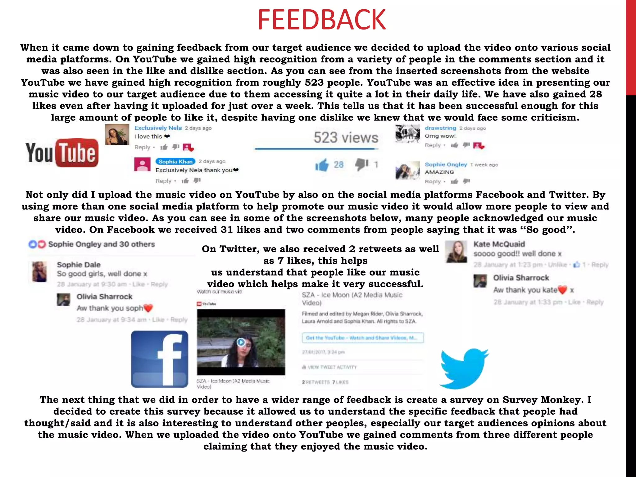 FEEDBACK
When it came down to gaining feedback from our target audience we decided to upload the video onto various social
media platforms. On YouTube we gained high recognition from a variety of people in the comments section and it
was also seen in the like and dislike section. As you can see from the inserted screenshots from the website
YouTube we have gained high recognition from roughly 523 people. YouTube was an effective idea in presenting our
music video to our target audience due to them accessing it quite a lot in their daily life. We have also gained 28
likes even after having it uploaded for just over a week. This tells us that it has been successful enough for this
large amount of people to like it, despite having one dislike we knew that we would face some criticism.
Not only did I upload the music video on YouTube by also on the social media platforms Facebook and Twitter. By
using more than one social media platform to help promote our music video it would allow more people to view and
share our music video. As you can see in some of the screenshots below, many people acknowledged our music
video. On Facebook we received 31 likes and two comments from people saying that it was ‘‘So good’’.
On Twitter, we also received 2 retweets as well
as 7 likes, this helps
us understand that people like our music
video which helps make it very successful.
The next thing that we did in order to have a wider range of feedback is create a survey on Survey Monkey. I
decided to create this survey because it allowed us to understand the specific feedback that people had
thought/said and it is also interesting to understand other peoples, especially our target audiences opinions about
the music video. When we uploaded the video onto YouTube we gained comments from three different people
claiming that they enjoyed the music video.
 
