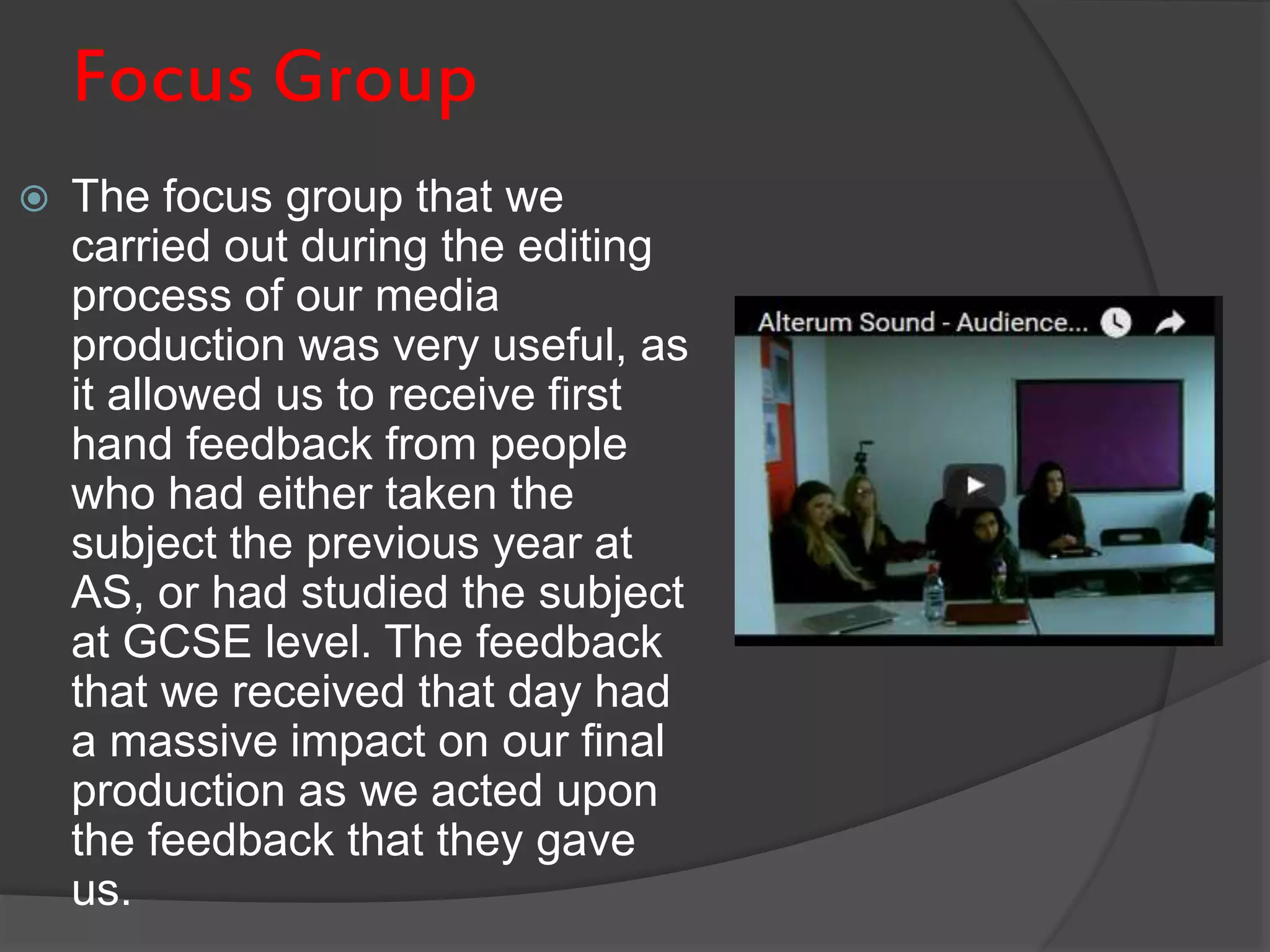 Focus Group
 The focus group that we
carried out during the editing
process of our media
production was very useful, as
it allowed us to receive first
hand feedback from people
who had either taken the
subject the previous year at
AS, or had studied the subject
at GCSE level. The feedback
that we received that day had
a massive impact on our final
production as we acted upon
the feedback that they gave
us.
 