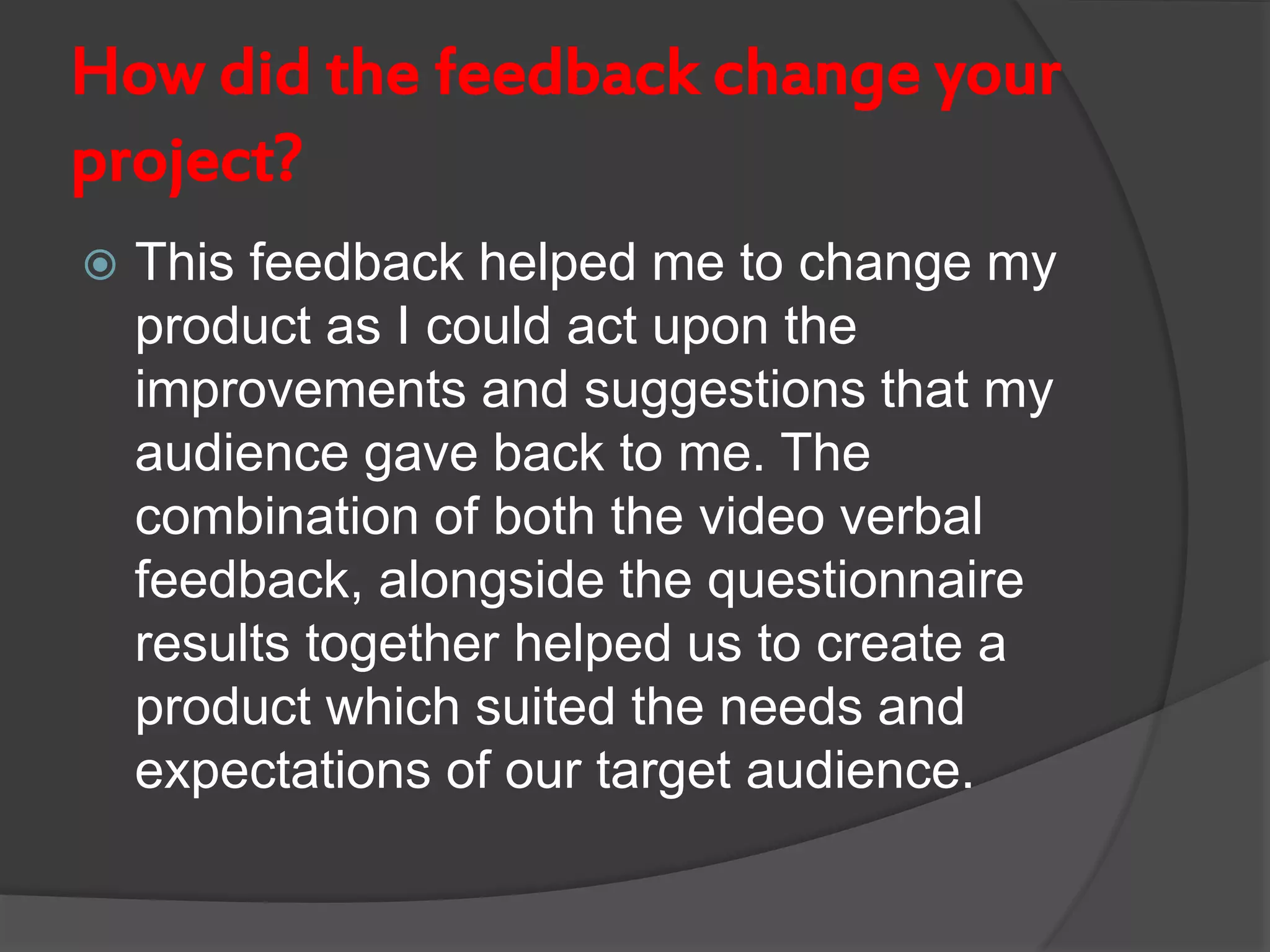 How did the feedback change your
project?
 This feedback helped me to change my
product as I could act upon the
improvements and suggestions that my
audience gave back to me. The
combination of both the video verbal
feedback, alongside the questionnaire
results together helped us to create a
product which suited the needs and
expectations of our target audience.
 