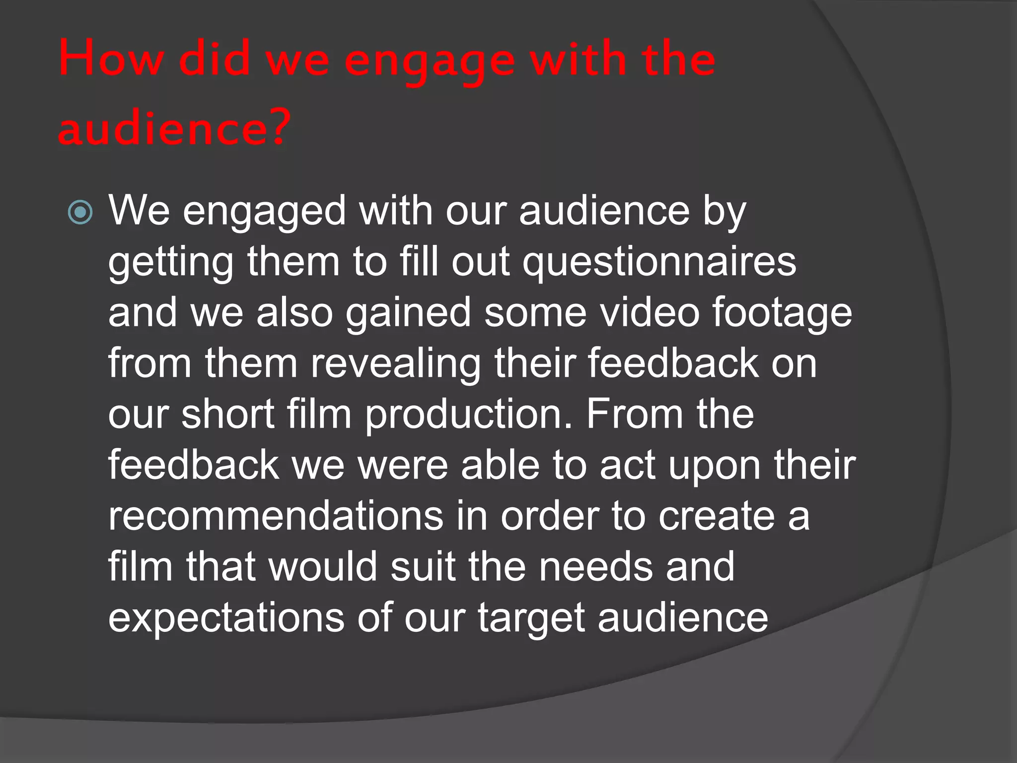 How did we engage with the
audience?
 We engaged with our audience by
getting them to fill out questionnaires
and we also gained some video footage
from them revealing their feedback on
our short film production. From the
feedback we were able to act upon their
recommendations in order to create a
film that would suit the needs and
expectations of our target audience
 