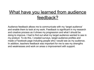 What have you learned from audience
feedback?
Audience feedback allows me to communicate with my ‘target audience’
and enable them to look at my work. Feedback is significant in my research
and creative process as it shows my progression and what I should be
doing to improve. I had to find out what my target audience wanted to see in
my product. To do this, I created surveys, target audience profiles and
made a Facebook page including people who I would see as my audience.
In addition, teachers feedback was important for me to see my strengths
and weaknesses and work on areas o improvement with support.
 