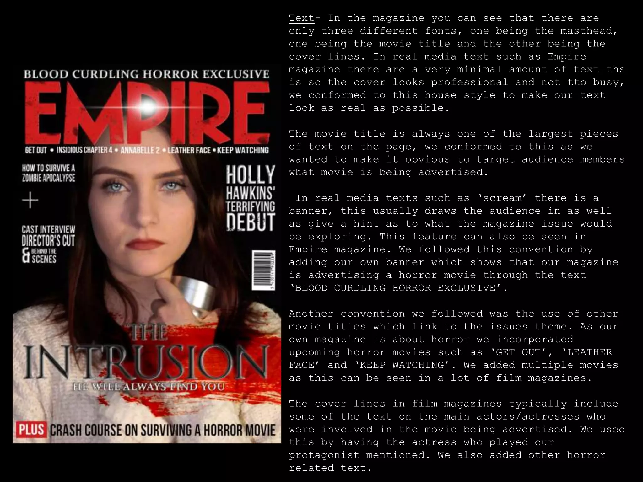 Text- In the magazine you can see that there are
only three different fonts, one being the masthead,
one being the movie title and the other being the
cover lines. In real media text such as Empire
magazine there are a very minimal amount of text ths
is so the cover looks professional and not tto busy,
we conformed to this house style to make our text
look as real as possible.
The movie title is always one of the largest pieces
of text on the page, we conformed to this as we
wanted to make it obvious to target audience members
what movie is being advertised.
In real media texts such as ‘scream’ there is a
banner, this usually draws the audience in as well
as give a hint as to what the magazine issue would
be exploring. This feature can also be seen in
Empire magazine. We followed this convention by
adding our own banner which shows that our magazine
is advertising a horror movie through the text
‘BLOOD CURDLING HORROR EXCLUSIVE’.
Another convention we followed was the use of other
movie titles which link to the issues theme. As our
own magazine is about horror we incorporated
upcoming horror movies such as ‘GET OUT’, ‘LEATHER
FACE’ and ‘KEEP WATCHING’. We added multiple movies
as this can be seen in a lot of film magazines.
The cover lines in film magazines typically include
some of the text on the main actors/actresses who
were involved in the movie being advertised. We used
this by having the actress who played our
protagonist mentioned. We also added other horror
related text.
 