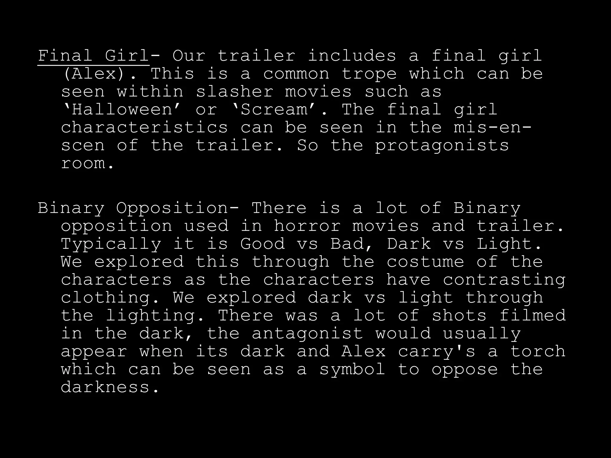 Final Girl- Our trailer includes a final girl
(Alex). This is a common trope which can be
seen within slasher movies such as
‘Halloween’ or ‘Scream’. The final girl
characteristics can be seen in the mis-en-
scen of the trailer. So the protagonists
room.
Binary Opposition- There is a lot of Binary
opposition used in horror movies and trailer.
Typically it is Good vs Bad, Dark vs Light.
We explored this through the costume of the
characters as the characters have contrasting
clothing. We explored dark vs light through
the lighting. There was a lot of shots filmed
in the dark, the antagonist would usually
appear when its dark and Alex carry's a torch
which can be seen as a symbol to oppose the
darkness.
 