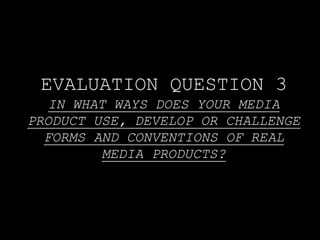 EVALUATION QUESTION 3
IN WHAT WAYS DOES YOUR MEDIA
PRODUCT USE, DEVELOP OR CHALLENGE
FORMS AND CONVENTIONS OF REAL
MEDIA PRODUCTS?
 