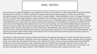 ONE: INTRO
- The importance of audience feedback, is very significant to films in this modern era. After seeing effects like Sandra Bullock
floating around in space, it is vital for producers to impress, interest and intrigue viewers, to ensure this, production
companies usually run test screening, this allows them to receive reliable, honest feedback in order to change and improve
their film to attract their target audience; a good example of this technique is the horror hit, Paranormal Activity. The film
was shown first at various film festivals over the course of a year pre it's worldwide realise. During this time, Steven Spielberg
of DreamWorks took a watched the film, after he had finished watching he found bathroom his bathroom locked from the
inside. Due to this happening after watching the horror for a text screening, not only did his feedback help to improve the
film, but it caused a huge buzz around the media, giving the film a lot of attention from it's target audience. This is just one
example of how vital test screenings are to films. Small 'stunts’ like Spielberg’s allow the film to gain attraction for it's test
and final product, along with watching the audiences facial expressions, gestures and most importantly, verbal feedback. Test
audiences are further asked if they would recommend the film to family and friends, the final piece to help the producers
edit the film to the audiences every need.
- The Women in Black did similar things to Paranormal Activity, the producers invested a lot of their time and money into the
large amount, and somewhat, uniqueness of their ad campaigns. Firstly, the film released a teaser campaign which included a
poster and a short clip, this kicked off the buzz in the media for the horror. Famous wizard and lead actor D.aniel Radcliffe
started his own YouTube channel in order to grab the attention of Potter fans, the target audience and the media. The
production company continued with the large ad campaign with other social media sites, the press and on the radio. It ran
two test screenings for the target audience which helped improve the jump scares, suspense and even music.
 