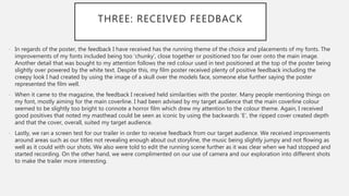 THREE: RECEIVED FEEDBACK
- In regards of the poster, the feedback I have received has the running theme of the choice and placements of my fonts. The
improvements of my fonts included being too ‘chunky’, close together or positioned too far over onto the main image.
Another detail that was bought to my attention follows the red colour used in text positioned at the top of the poster being
slightly over powered by the white text. Despite this, my film poster received plenty of positive feedback including the
creepy look I had created by using the image of a skull over the models face, someone else further saying the poster
represented the film well.
- When it came to the magazine, the feedback I received held similarities with the poster. Many people mentioning things on
my font, mostly aiming for the main coverline. I had been advised by my target audience that the main coverline colour
seemed to be slightly too bright to connote a horror film which drew my attention to the colour theme. Again, I received
good positives that noted my masthead could be seen as iconic by using the backwards ‘E’, the ripped cover created depth
and that the cover, overall, suited my target audience.
- Lastly, we ran a screen test for our trailer in order to receive feedback from our target audience. We received improvements
around areas such as our titles not revealing enough about out storyline, the music being slightly jumpy and not flowing as
well as it could with our shots. We also were told to edit the running scene further as it was clear when we had stopped and
started recording. On the other hand, we were complimented on our use of camera and our exploration into different shots
to make the trailer more interesting.
 