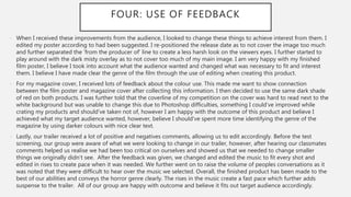 FOUR: USE OF FEEDBACK
- When I received these improvements from the audience, I looked to change these things to achieve interest from them. I
edited my poster according to had been suggested. I re-positioned the release date as to not cover the image too much
and further separated the ‘from the producer of’ line to create a less harsh look on the viewers eyes. I further started to
play around with the dark misty overlay as to not cover too much of my main image. I am very happy with my finished
film poster, I believe I took into account what the audience wanted and changed what was necessary to fit and interest
them. I believe I have made clear the genre of the film through the use of editing when creating this product.
- For my magazine cover, I received lots of feedback about the colour use. This made me want to show connection
between the film poster and magazine cover after collecting this information. I then decided to use the same dark shade
of red on both products. I was further told that the coverline of my competition on the cover was hard to read next to the
white background but was unable to change this due to Photoshop difficulties, something I could’ve improved while
crating my products and should’ve taken not of, however I am happy with the outcome of this product and believe I
achieved what my target audience wanted, however, believe I should've spent more time identifying the genre of the
magazine by using darker colours with nice clear text.
- Lastly, our trailer received a lot of positive and negatives comments, allowing us to edit accordingly. Before the test
screening, our group were aware of what we were looking to change in our trailer, however, after hearing our classmates
comments helped us realise we had been too critical on ourselves and showed us that we needed to change smaller
things we originally didn’t see. After the feedback was given, we changed and edited the music to fit every shot and
edited in rises to create pace when it was needed. We further went on to raise the volume of peoples conversations as it
was noted that they were difficult to hear over the music we selected. Overall, the finished product has been made to the
best of our abilities and conveys the horror genre clearly. The rises in the music create a fast pace which further adds
suspense to the trailer. All of our group are happy with outcome and believe it fits out target audience accordingly.
 