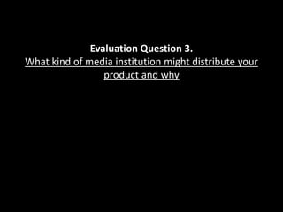 Evaluation Question 3.
What kind of media institution might distribute your
product and why
 
