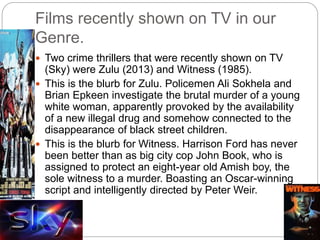 Films recently shown on TV in our
Genre.
 Two crime thrillers that were recently shown on TV
(Sky) were Zulu (2013) and Witness (1985).
 This is the blurb for Zulu. Policemen Ali Sokhela and
Brian Epkeen investigate the brutal murder of a young
white woman, apparently provoked by the availability
of a new illegal drug and somehow connected to the
disappearance of black street children.
 This is the blurb for Witness. Harrison Ford has never
been better than as big city cop John Book, who is
assigned to protect an eight-year old Amish boy, the
sole witness to a murder. Boasting an Oscar-winning
script and intelligently directed by Peter Weir.
 