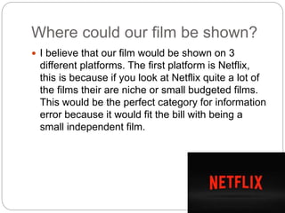 Where could our film be shown?
 I believe that our film would be shown on 3
different platforms. The first platform is Netflix,
this is because if you look at Netflix quite a lot of
the films their are niche or small budgeted films.
This would be the perfect category for information
error because it would fit the bill with being a
small independent film.
 