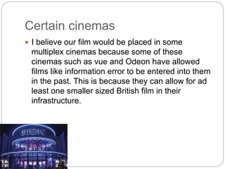 Certain cinemas
 I believe our film would be placed in some
multiplex cinemas because some of these
cinemas such as vue and Odeon have allowed
films like information error to be entered into them
in the past. This is because they can allow for ad
least one smaller sized British film in their
infrastructure.
 