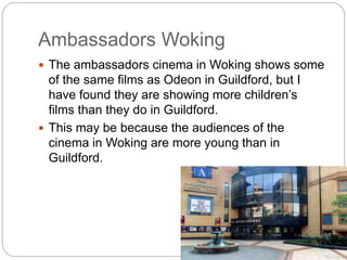 Ambassadors Woking
 The ambassadors cinema in Woking shows some
of the same films as Odeon in Guildford, but I
have found they are showing more children’s
films than they do in Guildford.
 This may be because the audiences of the
cinema in Woking are more young than in
Guildford.
 