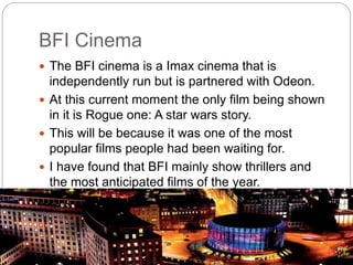 BFI Cinema
 The BFI cinema is a Imax cinema that is
independently run but is partnered with Odeon.
 At this current moment the only film being shown
in it is Rogue one: A star wars story.
 This will be because it was one of the most
popular films people had been waiting for.
 I have found that BFI mainly show thrillers and
the most anticipated films of the year.
 
