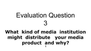 Evaluation Question
3
What kind of media institution
might distribute your media
product and why?
 