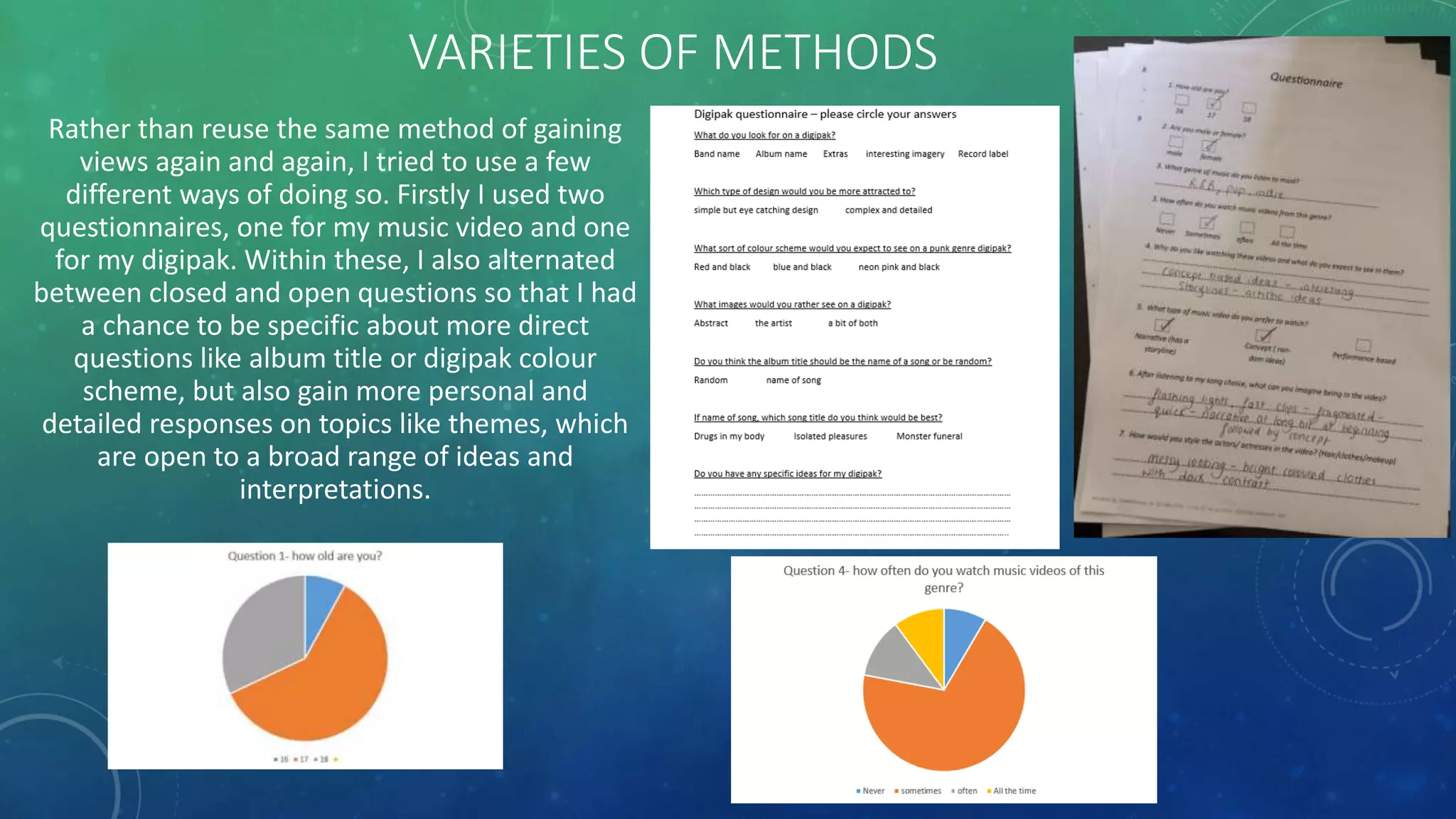 VARIETIES OF METHODS
Rather than reuse the same method of gaining
views again and again, I tried to use a few
different ways of doing so. Firstly I used two
questionnaires, one for my music video and one
for my digipak. Within these, I also alternated
between closed and open questions so that I had
a chance to be specific about more direct
questions like album title or digipak colour
scheme, but also gain more personal and
detailed responses on topics like themes, which
are open to a broad range of ideas and
interpretations.
 