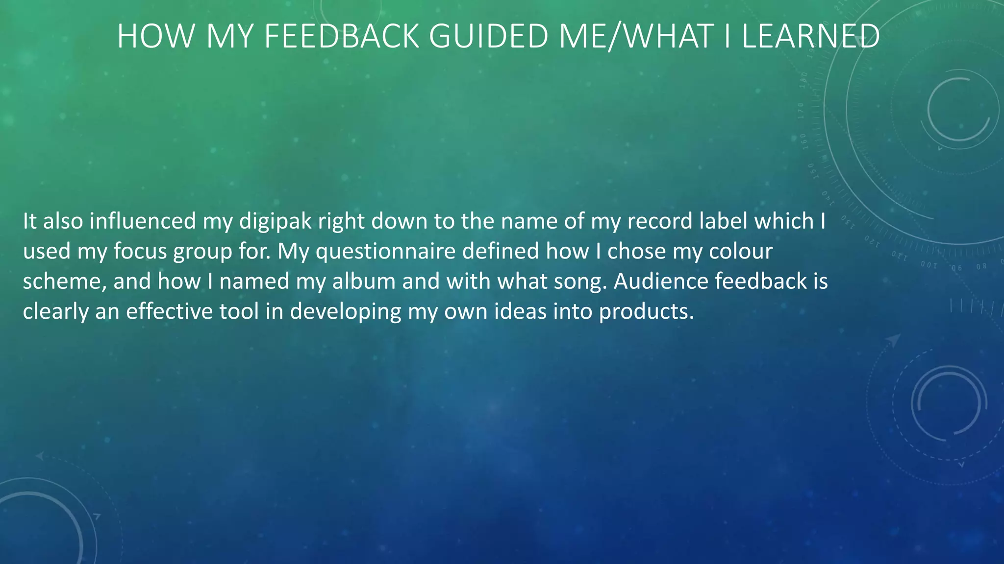HOW MY FEEDBACK GUIDED ME/WHAT I LEARNED
It also influenced my digipak right down to the name of my record label which I
used my focus group for. My questionnaire defined how I chose my colour
scheme, and how I named my album and with what song. Audience feedback is
clearly an effective tool in developing my own ideas into products.
 