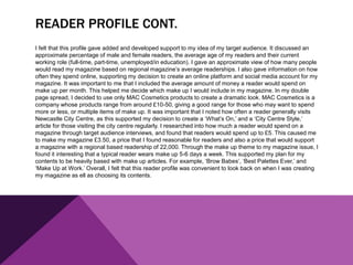 READER PROFILE CONT.
I felt that this profile gave added and developed support to my idea of my target audience. It discussed an
approximate percentage of male and female readers, the average age of my readers and their current
working role (full-time, part-time, unemployed/in education). I gave an approximate view of how many people
would read my magazine based on regional magazine’s average readerships. I also gave information on how
often they spend online, supporting my decision to create an online platform and social media account for my
magazine. It was important to me that I included the average amount of money a reader would spend on
make up per month. This helped me decide which make up I would include in my magazine. In my double
page spread, I decided to use only MAC Cosmetics products to create a dramatic look. MAC Cosmetics is a
company whose products range from around £10-50, giving a good range for those who may want to spend
more or less, or multiple items of make up. It was important that I noted how often a reader generally visits
Newcastle City Centre, as this supported my decision to create a ‘What’s On,’ and a ‘City Centre Style,’
article for those visiting the city centre regularly. I researched into how much a reader would spend on a
magazine through target audience interviews, and found that readers would spend up to £5. This caused me
to make my magazine £3.50, a price that I found reasonable for readers and also a price that would support
a magazine with a regional based readership of 22,000. Through the make up theme to my magazine issue, I
found it interesting that a typical reader wears make up 5-6 days a week. This supported my plan for my
contents to be heavily based with make up articles. For example, ‘Brow Babes’, ‘Best Palettes Ever,’ and
‘Make Up at Work.’ Overall, I felt that this reader profile was convenient to look back on when I was creating
my magazine as ell as choosing its contents.
 