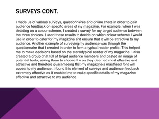 SURVEYS CONT.
I made us of various surveys, questionnaires and online chats in order to gain
audience feedback on specific areas of my magazine. For example, when I was
deciding on a colour scheme, I created a survey for my target audience between
the three choices. I used these results to decide on which colour scheme I would
use in order to cater for my magazine and ensure that it will be attractive to my
audience. Another example of surveying my audience was through the
questionnaire that I created in order to form a typical reader profile. This helped
me to make decisions based on the stereotypical reader of my magazine. I also
created a group chat full of target audience members and pasted an image of
potential fonts, asking them to choose the on they deemed most effective and
attractive and therefore guaranteeing that my magazine’s masthead font will
appeal to my audience. I found this element of surveys and audience feedback
extremely effective as it enabled me to make specific details of my magazine
effective and attractive to my audience.
 