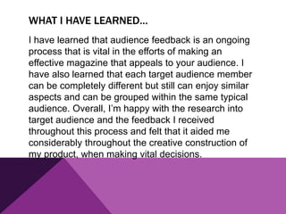WHAT I HAVE LEARNED…
I have learned that audience feedback is an ongoing
process that is vital in the efforts of making an
effective magazine that appeals to your audience. I
have also learned that each target audience member
can be completely different but still can enjoy similar
aspects and can be grouped within the same typical
audience. Overall, I’m happy with the research into
target audience and the feedback I received
throughout this process and felt that it aided me
considerably throughout the creative construction of
my product, when making vital decisions.
 