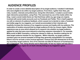 AUDIENCE PROFILES
In order to create a more detailed description of my target audience, I studied 3 individuals
who were eligible to be within my target audience. From there, I gather their likes, job
roles, location, interests and preferences. Using this information, I created a social media
style interactive presentation, using Prezi. This exercised my use of the media within my
blog. I used a social media theme as I feel that those within my age range are majorly
involved with social media accounts such as Facebook and Twitter. This in itself supplied
me with an element of audience feedback, which caused me to decide to make a Facebook
and twitter page for my magazine, as it would accommodate to their interests and
hopefully increase the chances of my magazine success and loyalty with my audience. The
exploration of location ensured that my target audience fit into my chosen region. Works
experience was an area which allowed me to research into whether my target audience
applied for jobs that were more tailored to what they enjoy/are interested in. For example,
Millie works at MAC Cosmetics, suiting her interest in make-up, therefore making her an
ideal target audience member for my magazine. Within interests, my target audience
members gave me several examples of things they generally enjoyed/liked. For example,
Ethan’s love for art took a more musical approach, however this still allowed him to fit into
my secondary target audience. One of his interests was BALTIC Museum of Contemporary
Art in Gateshead. This, being directly next to Newcastle, fit into my region and was also a
main location in my region for art itself, directly linking to my magazine’s genre.
 