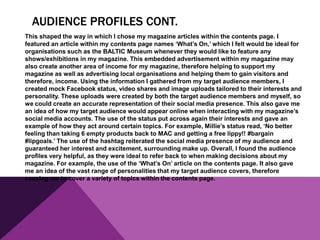 AUDIENCE PROFILES CONT.
This shaped the way in which I chose my magazine articles within the contents page. I
featured an article within my contents page names ‘What’s On,’ which I felt would be ideal for
organisations such as the BALTIC Museum whenever they would like to feature any
shows/exhibitions in my magazine. This embedded advertisement within my magazine may
also create another area of income for my magazine, therefore helping to support my
magazine as well as advertising local organisations and helping them to gain visitors and
therefore, income. Using the information I gathered from my target audience members, I
created mock Facebook status, video shares and image uploads tailored to their interests and
personality. These uploads were created by both the target audience members and myself, so
we could create an accurate representation of their social media presence. This also gave me
an idea of how my target audience would appear online when interacting with my magazine’s
social media accounts. The use of the status put across again their interests and gave an
example of how they act around certain topics. For example, Millie’s status read, ‘No better
feeling than taking 6 empty products back to MAC and getting a free lippy!! #bargain
#lipgoals.’ The use of the hashtag reiterated the social media presence of my audience and
guaranteed her interest and excitement, surrounding make up. Overall, I found the audience
profiles very helpful, as they were ideal to refer back to when making decisions about my
magazine. For example, the use of the ‘What’s On’ article on the contents page. It also gave
me an idea of the vast range of personalities that my target audience covers, therefore
causing me to cover a variety of topics within the contents page.
 