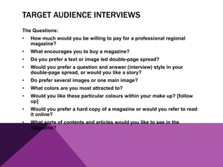 TARGET AUDIENCE INTERVIEWS
The Questions:
• How much would you be willing to pay for a professional regional
magazine?
• What encourages you to buy a magazine?
• Do you prefer a text or image led double-page spread?
• Would you prefer a question and answer (interview) style in your
double-page spread, or would you like a story?
• Do prefer several images or one main image?
• What colors are you most attracted to?
• Would you like these particular colours within your make up? [follow
up]
• Would you prefer a hard copy of a magazine or would you refer to read
it online?
• What sorts of contents and articles would you like to see in the
magazine?
 