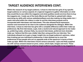 TARGET AUDIENCE INTERVIEWS CONT.
Within the research of my target audience, I chose to interview two girls of my specific
target audience on various aspects of a regional magazine to gather information on what
they would like to see within the magazine and what qualities would convince them to buy
the magazine etc. I made use of the tools iMovie and YouTube to upload both videos,
exercising my skills with various websites/software and also making my blog media rich. I
used a two-shot within the videos in order to suit the interviews purpose and to
incorporate both interviewer and interviewee. This also allowed facial expression,
reaction and movement to be clear to the audience alongside the dialogue. Within the
interviews, I chose to interview two girls with a complete difference within their make-up
preferences. My first interviewee, Layla, took a neutral and natural approach to her make-
up, preferring nudes, whereas Holly, my second interviewee, preferred more dramatic
make up. I believe that this was a better idea than using just the one interview. Two
individuals allowed me to gain a larger insight into my target audience’s opinions, rather
than trusting just one individual’s preferences. It also allowed me to cover the
preferences of two people who are on opposite ends of the spectrum in terms of their
make up style. Within the interviews I found various outcomes. Layla and Holly supplied
me with various answers based on price, colour, article style, images and more. These
answers directly advised me on what my target audience would prefer in my magazine in
more specific aspects.
 