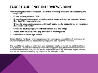 TARGET AUDIENCE INTERVIEWS CONT.
From my target audience feedback I made the following decisions when creating my
magazine:
• Priced my magazine at £3.50
• Created interesting content involving region based articles, for example, ‘Whats
On,’ ‘IMATS in Newcastle,’ etc.
• Created a strong online presence through social media accounts for my magazine
(Facebook and Twitter)
• Created a double page spread that balanced text and image
• Added both neutrals and a pop of colour to my magazine
• Featured a dramatic eye tutorial
Created both a hard copy of a magazine and an online page, available both online and on
smartphone/tablet for easy access to my magazine, also option to subscribe
The use of target audience interviews was especially helpful to me as my ability to choose
the questions I asked allowed me to be direct and specific about the information I wanted
from my interviewees. This, in turn, meant that the results of my interviews helped me with
specific decisions surrounding my magazine, for example, colour.
 