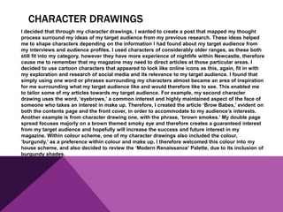 CHARACTER DRAWINGS
I decided that through my character drawings, I wanted to create a post that mapped my thought
process surround my ideas of my target audience from my previous research. These ideas helped
me to shape characters depending on the information I had found about my target audience from
my interviews and audience profiles. I used characters of considerably older ranges, as these both
still fit into my category, however they have more experience of nightlife within Newcastle, therefore
cause me to remember that my magazine may need to direct articles at those particular areas. I
decided to use cartoon characters that appeared to look like online icons as this, again, fit in with
my exploration and research of social media and its relevance to my target audience. I found that
simply using one word or phrases surrounding my characters almost became an area of inspiration
for me surrounding what my target audience like and would therefore like to see. This enabled me
to tailor some of my articles towards my target audience. For example, my second character
drawing uses the word, ‘eyebrows,’ a common interest and highly maintained aspect of the face of
someone who takes an interest in make up. Therefore, I created the article ‘Brow Babes,’ evident on
both the contents page and the front cover, in order to accommodate to my audience’s interests.
Another example is from character drawing one, with the phrase, ‘brown smokes.’ My double page
spread focuses majorly on a brown themed smoky eye and therefore creates a guaranteed interest
from my target audience and hopefully will increase the success and future interest in my
magazine. Within colour scheme, one of my character drawings also included the colour,
‘burgundy,’ as a preference within colour and make up. I therefore welcomed this colour into my
house scheme, and also decided to review the ‘Modern Renaissance’ Palette, due to its inclusion of
burgundy shades.
 