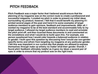 PITCH FEEDBACK
Pitch Feedback was a major factor that I believed would ensure that the
planning of my magazine was on the correct route to create a professional and
successful magazine. I created my pitch in order to present my initial ideas
surrounding my product, however, I felt that it would benefit my planning if I
printed several pages of the post and hand it to some examples of target
audience members to gain opinions, feedback and improvements. After all, I
wanted my magazine to be at the best standard and accommodate fully to my
target audience. I allowed my target audience members to read and annotate
the pitch print off, and then scanned these documents in and commented on
the annotations and what I would do to build upon this. For example, one
person questioned how I would cater towards a balanced audience in relation
to gender. I built upon this question by discussing how I would use non-gender
specific terms and refrain from targeting my magazine at any particular gender.
I felt this was important in our current day that people are allowed to express
themselves through make up artistry no matter what their gender. Overall, I
found pitch feedback ultimately helpful as it gave my ideas a second pair of
eyes in order to ensure that my product was on the right track.
 