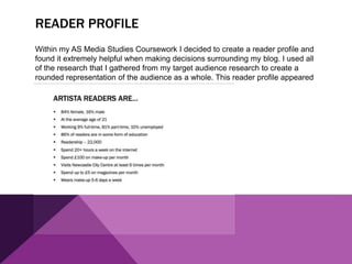 READER PROFILE
Within my AS Media Studies Coursework I decided to create a reader profile and
found it extremely helpful when making decisions surrounding my blog. I used all
of the research that I gathered from my target audience research to create a
rounded representation of the audience as a whole. This reader profile appeared
like this:
 
